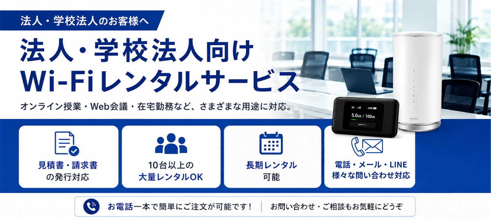 法人・学校法人向けWi-Fiレンタルサービス オンライン授業・Web会議・在宅勤務など、さまざまな用途に対応。10台以上の大量レンタルOK／短期・長期お好きな期間レンタル／見積書・請求書の発行対応／電話・メール・LINEでのお問い合わせ対応